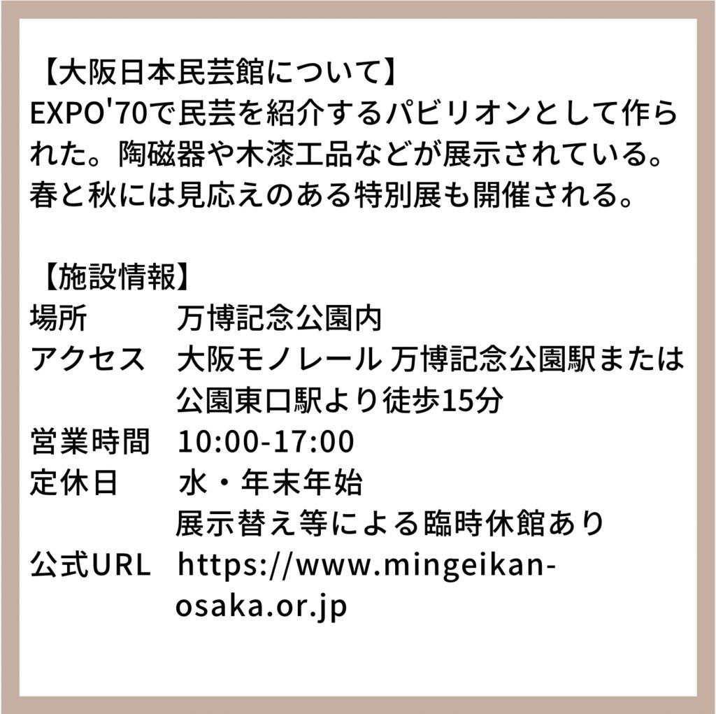 【大阪日本民芸館について】EXPO'70で民芸を紹介するパビリオンとして作られた。陶磁器や木漆工品などが展示されている。春と秋には見応えのある特別展も開催される。【施設情報】 /場所:万博記念公園内/アクセス:大阪モノレール 万博記念公園駅または公園東口駅より徒歩15分/営業時間:10:00-17:00/定休日:水・年末年始・展示替え等による臨時休館あり/公式URL: https://www.mingeikan-osaka.or.jp